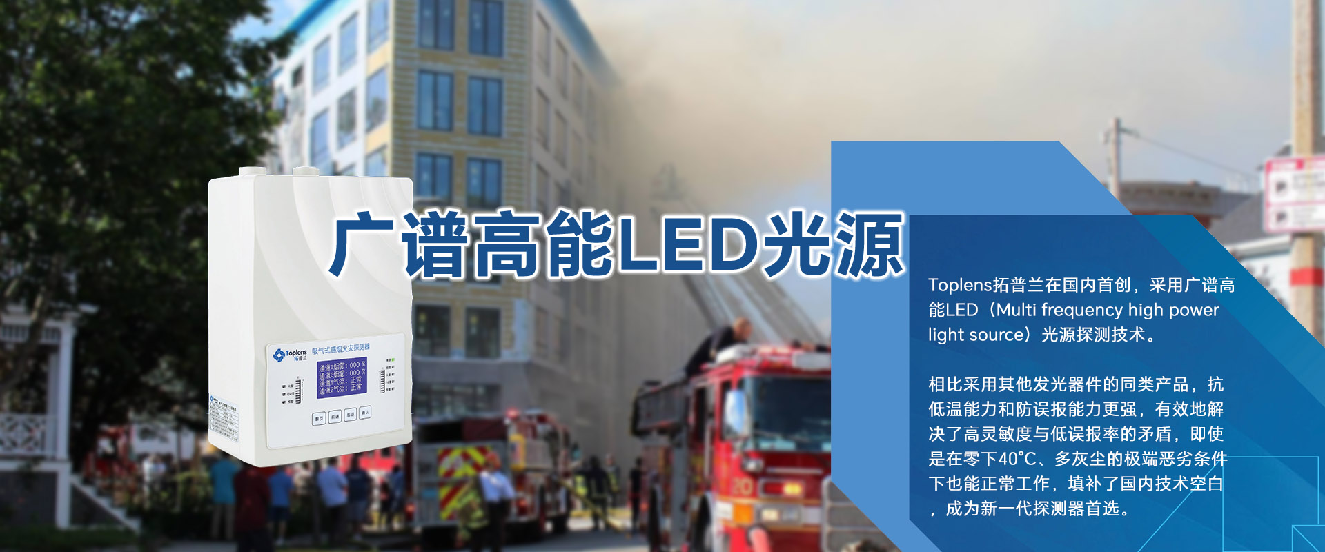 Toplens拓普蘭在國(guó)內(nèi)采用廣譜高能LED(Multi frequencyhigh powerlightsource)光源探測(cè)技術(shù)。

比采用激光的同類探測(cè)器靈敏度更高、并有效地解決了高靈敏度與低誤報(bào)率的矛盾。

即使是在零下40℃、多灰塵的極端惡劣條件下也能正常工作.