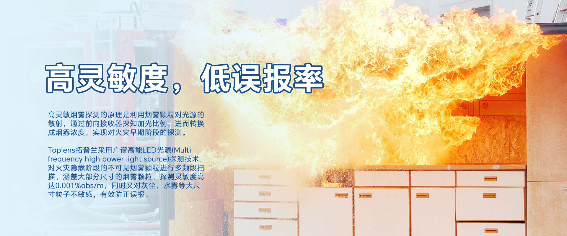 高靈敏煙零探測(cè)的原理是利用煙零顆粒對(duì)光源的散射，通過前向接收器探知加光比例，進(jìn)而轉(zhuǎn)換成煙霧濃度，實(shí)現(xiàn)對(duì)火災(zāi)早期階段的探測(cè)。
Toplens拓普蘭采用廣譜高能LED光源(Multi frequency high power light source)探測(cè)技術(shù).對(duì)火災(zāi)隱燃階段的不可見煙零顆粒進(jìn)行多頻段掃描，涵蓋大部分尺寸的煙零顆粒，探測(cè)靈敏度高達(dá)0.001%obs/m，同時(shí)又對(duì)灰塵，水霧等大尺寸粒子不敏感，有效防正誤報(bào)。